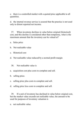 c. there is a controlled market with a quoted price applicable to all
quantities.
d. the internal revenue service is assured that the practice is not used
only to distort reported net income.
37. When inventory declines in value below original (historical)
cost, and this decline is considered other than temporary, what is the
maximum amount that the inventory can be valued at?
a. Sales price
b. Net realizable value
c. Historical cost
d. Net realizable value reduced by a normal profit margin
38. Net realizable value is
a. acquisition cost plus costs to complete and sell.
b. selling price.
c. selling price plus costs to complete and sell.
d. selling price less costs to complete and sell.
39. If a unit of inventory has declined in value below original cost,
but the market value exceeds net realizable value, the amount to be
used for purposes of inventory valuation is
a. net realizable value.
 