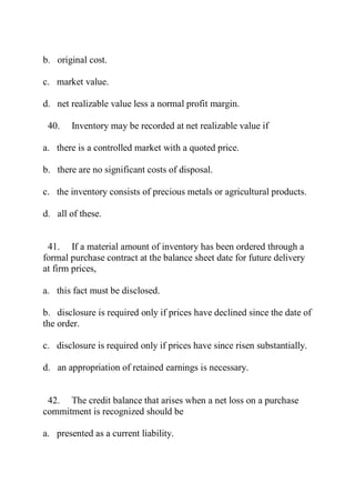 b. original cost.
c. market value.
d. net realizable value less a normal profit margin.
40. Inventory may be recorded at net realizable value if
a. there is a controlled market with a quoted price.
b. there are no significant costs of disposal.
c. the inventory consists of precious metals or agricultural products.
d. all of these.
41. If a material amount of inventory has been ordered through a
formal purchase contract at the balance sheet date for future delivery
at firm prices,
a. this fact must be disclosed.
b. disclosure is required only if prices have declined since the date of
the order.
c. disclosure is required only if prices have since risen substantially.
d. an appropriation of retained earnings is necessary.
42. The credit balance that arises when a net loss on a purchase
commitment is recognized should be
a. presented as a current liability.
 
