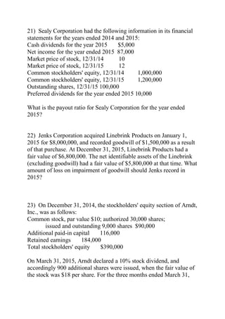 21) Sealy Corporation had the following information in its financial
statements for the years ended 2014 and 2015:
Cash dividends for the year 2015 $5,000
Net income for the year ended 2015 87,000
Market price of stock, 12/31/14 10
Market price of stock, 12/31/15 12
Common stockholders' equity, 12/31/14 1,000,000
Common stockholders' equity, 12/31/15 1,200,000
Outstanding shares, 12/31/15 100,000
Preferred dividends for the year ended 2015 10,000
What is the payout ratio for Sealy Corporation for the year ended
2015?
22) Jenks Corporation acquired Linebrink Products on January 1,
2015 for $8,000,000, and recorded goodwill of $1,500,000 as a result
of that purchase. At December 31, 2015, Linebrink Products had a
fair value of $6,800,000. The net identifiable assets of the Linebrink
(excluding goodwill) had a fair value of $5,800,000 at that time. What
amount of loss on impairment of goodwill should Jenks record in
2015?
23) On December 31, 2014, the stockholders' equity section of Arndt,
Inc., was as follows:
Common stock, par value $10; authorized 30,000 shares;
issued and outstanding 9,000 shares $90,000
Additional paid-in capital 116,000
Retained earnings 184,000
Total stockholders' equity $390,000
On March 31, 2015, Arndt declared a 10% stock dividend, and
accordingly 900 additional shares were issued, when the fair value of
the stock was $18 per share. For the three months ended March 31,
 