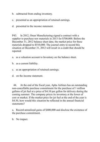 b. subtracted from ending inventory.
c. presented as an appropriation of retained earnings.
d. presented in the income statement.
P43. In 2012, Orear Manufacturing signed a contract with a
supplier to purchase raw materials in 2013 for $700,000. Before the
December 31, 2012 balance sheet date, the market price for these
materials dropped to $510,000. The journal entry to record this
situation at December 31, 2012 will result in a credit that should be
reported
a. as a valuation account to Inventory on the balance sheet.
b. as a current liability.
c. as an appropriation of retained earnings.
d. on the income statement.
44. At the end of the fiscal year, Apha Airlines has an outstanding
non-cancellable purchase commitment for the purchase of 1 million
gallons of jet fuel at a price of $4.10 per gallon for delivery during the
coming summer. The company prices its inventory at the lower of
cost or market. If the market price for jet fuel at the end of the year is
$4.50, how would this situation be reflected in the annual financial
statements?
a. Record unrealized gains of $400,000 and disclose the existence of
the purchase commitment.
b. No impact.
 