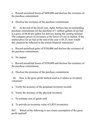 c. Record unrealized losses of $400,000 and disclose the existence of
the purchase commitment.
d. Disclose the existence of the purchase commitment.
45. At the end of the fiscal year, Apha Airlines has an outstanding
purchase commitment for the purchase of 1 million gallons of jet fuel
at a price of $4.60 per gallon for delivery during the coming summer.
The company prices its inventory at the lower of cost or market. If the
market price for jet fuel at the end of the year is $4.25, how would
this situation be reflected in the annual financial statements?
a. Record unrealized gains of $350,000 and disclose the existence of
the purchase commitment.
b. No impact.
c. Record unrealized losses of $350,000 and disclose the existence of
the purchase commitment.
d. Disclose the existence of the purchase commitment.
46. How is the gross profit method used as it relates to inventory
valuation?
a. Verify the accuracy of the perpetual inventory records.
b. Verity the accuracy of the physical inventory.
c. To estimate cost of goods sold.
d. To provide an inventory value of LIFO inventories.
S47. Which of the following is not a basic assumption of the gross
profit method?
 