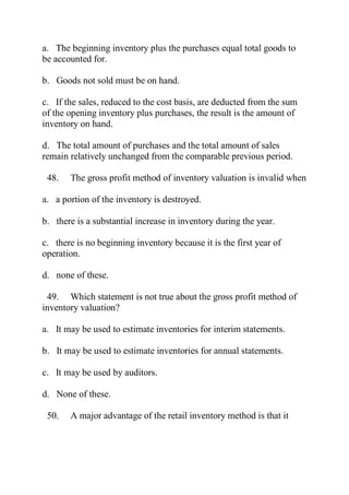 a. The beginning inventory plus the purchases equal total goods to
be accounted for.
b. Goods not sold must be on hand.
c. If the sales, reduced to the cost basis, are deducted from the sum
of the opening inventory plus purchases, the result is the amount of
inventory on hand.
d. The total amount of purchases and the total amount of sales
remain relatively unchanged from the comparable previous period.
48. The gross profit method of inventory valuation is invalid when
a. a portion of the inventory is destroyed.
b. there is a substantial increase in inventory during the year.
c. there is no beginning inventory because it is the first year of
operation.
d. none of these.
49. Which statement is not true about the gross profit method of
inventory valuation?
a. It may be used to estimate inventories for interim statements.
b. It may be used to estimate inventories for annual statements.
c. It may be used by auditors.
d. None of these.
50. A major advantage of the retail inventory method is that it
 