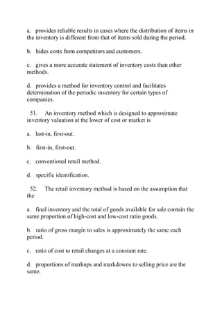 a. provides reliable results in cases where the distribution of items in
the inventory is different from that of items sold during the period.
b. hides costs from competitors and customers.
c. gives a more accurate statement of inventory costs than other
methods.
d. provides a method for inventory control and facilitates
determination of the periodic inventory for certain types of
companies.
51. An inventory method which is designed to approximate
inventory valuation at the lower of cost or market is
a. last-in, first-out.
b. first-in, first-out.
c. conventional retail method.
d. specific identification.
52. The retail inventory method is based on the assumption that
the
a. final inventory and the total of goods available for sale contain the
same proportion of high-cost and low-cost ratio goods.
b. ratio of gross margin to sales is approximately the same each
period.
c. ratio of cost to retail changes at a constant rate.
d. proportions of markups and markdowns to selling price are the
same.
 