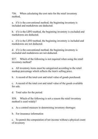 *56. When calculating the cost ratio for the retail inventory
method,
a. if it is the conventional method, the beginning inventory is
included and markdowns are deducted.
b. if it is the LIFO method, the beginning inventory is excluded and
markdowns are deducted.
c. if it is the LIFO method, the beginning inventory is included and
markdowns are not deducted.
d. if it is the conventional method, the beginning inventory is
excluded and markdowns are not deducted.
S57. Which of the following is not required when using the retail
inventory method?
a. All inventory items must be categorized according to the retail
markup percentage which reflects the item's selling price.
b. A record of the total cost and retail value of goods purchased.
c. A record of the total cost and retail value of the goods available
for sale.
d. Total sales for the period.
S58. Which of the following is not a reason the retail inventory
method is used widely?
a. As a control measure in determining inventory shortages
b. For insurance information
c. To permit the computation of net income without a physical count
of inventory
 