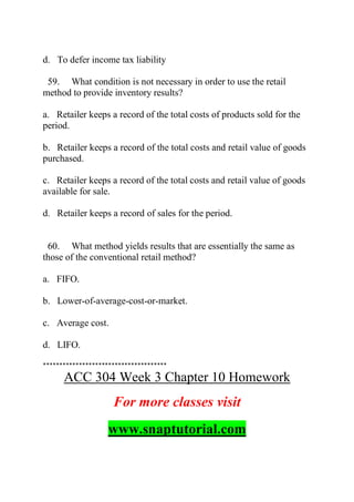 d. To defer income tax liability
59. What condition is not necessary in order to use the retail
method to provide inventory results?
a. Retailer keeps a record of the total costs of products sold for the
period.
b. Retailer keeps a record of the total costs and retail value of goods
purchased.
c. Retailer keeps a record of the total costs and retail value of goods
available for sale.
d. Retailer keeps a record of sales for the period.
60. What method yields results that are essentially the same as
those of the conventional retail method?
a. FIFO.
b. Lower-of-average-cost-or-market.
c. Average cost.
d. LIFO.
**************************************
ACC 304 Week 3 Chapter 10 Homework
For more classes visit
www.snaptutorial.com
 