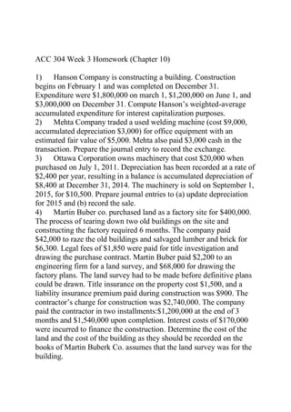ACC 304 Week 3 Homework (Chapter 10)
1) Hanson Company is constructing a building. Construction
begins on February 1 and was completed on December 31.
Expenditure were $1,800,000 on march 1, $1,200,000 on June 1, and
$3,000,000 on December 31. Compute Hanson’s weighted-average
accumulated expenditure for interest capitalization purposes.
2) Mehta Company traded a used welding machine (cost $9,000,
accumulated depreciation $3,000) for office equipment with an
estimated fair value of $5,000. Mehta also paid $3,000 cash in the
transaction. Prepare the journal entry to record the exchange.
3) Ottawa Corporation owns machinery that cost $20,000 when
purchased on July 1, 2011. Depreciation has been recorded at a rate of
$2,400 per year, resulting in a balance is accumulated depreciation of
$8,400 at December 31, 2014. The machinery is sold on September 1,
2015, for $10,500. Prepare journal entries to (a) update depreciation
for 2015 and (b) record the sale.
4) Martin Buber co. purchased land as a factory site for $400,000.
The process of tearing down two old buildings on the site and
constructing the factory required 6 months. The company paid
$42,000 to raze the old buildings and salvaged lumber and brick for
$6,300. Legal fees of $1,850 were paid for title investigation and
drawing the purchase contract. Martin Buber paid $2,200 to an
engineering firm for a land survey, and $68,000 for drawing the
factory plans. The land survey had to be made before definitive plans
could be drawn. Title insurance on the property cost $1,500, and a
liability insurance premium paid during construction was $900. The
contractor’s charge for construction was $2,740,000. The company
paid the contractor in two installments:$1,200,000 at the end of 3
months and $1,540,000 upon completion. Interest costs of $170,000
were incurred to finance the construction. Determine the cost of the
land and the cost of the building as they should be recorded on the
books of Martin Buberk Co. assumes that the land survey was for the
building.
 