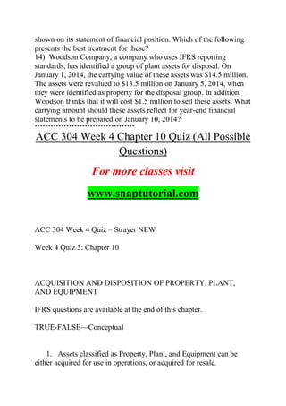 shown on its statement of financial position. Which of the following
presents the best treatment for these?
14) Woodson Company, a company who uses IFRS reporting
standards, has identified a group of plant assets for disposal. On
January 1, 2014, the carrying value of these assets was $14.5 million.
The assets were revalued to $13.5 million on January 5, 2014, when
they were identified as property for the disposal group. In addition,
Woodson thinks that it will cost $1.5 million to sell these assets. What
carrying amount should these assets reflect for year-end financial
statements to be prepared on January 10, 2014?
**************************************
ACC 304 Week 4 Chapter 10 Quiz (All Possible
Questions)
For more classes visit
www.snaptutorial.com
ACC 304 Week 4 Quiz – Strayer NEW
Week 4 Quiz 3: Chapter 10
ACQUISITION AND DISPOSITION OF PROPERTY, PLANT,
AND EQUIPMENT
IFRS questions are available at the end of this chapter.
TRUE-FALSE—Conceptual
1. Assets classified as Property, Plant, and Equipment can be
either acquired for use in operations, or acquired for resale.
 