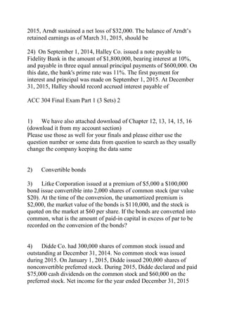 2015, Arndt sustained a net loss of $32,000. The balance of Arndt’s
retained earnings as of March 31, 2015, should be
24) On September 1, 2014, Halley Co. issued a note payable to
Fidelity Bank in the amount of $1,800,000, bearing interest at 10%,
and payable in three equal annual principal payments of $600,000. On
this date, the bank's prime rate was 11%. The first payment for
interest and principal was made on September 1, 2015. At December
31, 2015, Halley should record accrued interest payable of
ACC 304 Final Exam Part 1 (3 Sets) 2
1) We have also attached download of Chapter 12, 13, 14, 15, 16
(download it from my account section)
Please use those as well for your finals and please either use the
question number or some data from question to search as they usually
change the company keeping the data same
2) Convertible bonds
3) Litke Corporation issued at a premium of $5,000 a $100,000
bond issue convertible into 2,000 shares of common stock (par value
$20). At the time of the conversion, the unamortized premium is
$2,000, the market value of the bonds is $110,000, and the stock is
quoted on the market at $60 per share. If the bonds are converted into
common, what is the amount of paid-in capital in excess of par to be
recorded on the conversion of the bonds?
4) Didde Co. had 300,000 shares of common stock issued and
outstanding at December 31, 2014. No common stock was issued
during 2015. On January 1, 2015, Didde issued 200,000 shares of
nonconvertible preferred stock. During 2015, Didde declared and paid
$75,000 cash dividends on the common stock and $60,000 on the
preferred stock. Net income for the year ended December 31, 2015
 