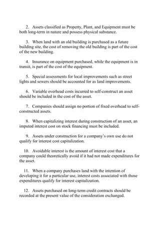 2. Assets classified as Property, Plant, and Equipment must be
both long-term in nature and possess physical substance.
3. When land with an old building is purchased as a future
building site, the cost of removing the old building is part of the cost
of the new building.
4. Insurance on equipment purchased, while the equipment is in
transit, is part of the cost of the equipment.
5. Special assessments for local improvements such as street
lights and sewers should be accounted for as land improvements.
6. Variable overhead costs incurred to self-construct an asset
should be included in the cost of the asset.
7. Companies should assign no portion of fixed overhead to self-
constructed assets.
8. When capitalizing interest during construction of an asset, an
imputed interest cost on stock financing must be included.
9. Assets under construction for a company’s own use do not
qualify for interest cost capitalization.
10. Avoidable interest is the amount of interest cost that a
company could theoretically avoid if it had not made expenditures for
the asset.
11. When a company purchases land with the intention of
developing it for a particular use, interest costs associated with those
expenditures qualify for interest capitalization.
12. Assets purchased on long-term credit contracts should be
recorded at the present value of the consideration exchanged.
 