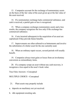 13. Companies account for the exchange of nonmonetary assets
on the basis of the fair value of the asset given up or the fair value of
the asset received.
14. If a nonmonetary exchange lacks commercial substance, and
cash is received, a partial gain or loss is recognized.
15. When a company exchanges nonmonetary assets and a loss
results, the company recognizes the loss only if the exchange has
commercial substance.
16. Costs incurred subsequent to the acquisition of an asset are
capitalized if they provide future benefits.
17. Improvements are often referred to as betterments and involve
the substitution of a better asset for the one currently used.
18. When an ordinary repair occurs, several periods will usually
benefit.
19. Companies always treat gains or losses from an involuntary
conversion as extraordinary items.
20. If a company scraps an asset without any cash recovery, it
recognizes a loss equal to the asset’s book value.
True False Answers—Conceptual
MULTIPLE CHOICE—Conceptual
21. Plant assets may properly include
a. deposits on machinery not yet received.
b. idle equipment awaiting sale.
 