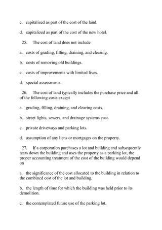 c. capitalized as part of the cost of the land.
d. capitalized as part of the cost of the new hotel.
25. The cost of land does not include
a. costs of grading, filling, draining, and clearing.
b. costs of removing old buildings.
c. costs of improvements with limited lives.
d. special assessments.
26. The cost of land typically includes the purchase price and all
of the following costs except
a. grading, filling, draining, and clearing costs.
b. street lights, sewers, and drainage systems cost.
c. private driveways and parking lots.
d. assumption of any liens or mortgages on the property.
27. If a corporation purchases a lot and building and subsequently
tears down the building and uses the property as a parking lot, the
proper accounting treatment of the cost of the building would depend
on
a. the significance of the cost allocated to the building in relation to
the combined cost of the lot and building.
b. the length of time for which the building was held prior to its
demolition.
c. the contemplated future use of the parking lot.
 