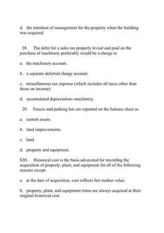d. the intention of management for the property when the building
was acquired.
28. The debit for a sales tax properly levied and paid on the
purchase of machinery preferably would be a charge to
a. the machinery account.
b. a separate deferred charge account.
c. miscellaneous tax expense (which includes all taxes other than
those on income).
d. accumulated depreciation--machinery.
29. Fences and parking lots are reported on the balance sheet as
a. current assets.
b. land improvements.
c. land.
d. property and equipment.
S30. Historical cost is the basis advocated for recording the
acquisition of property, plant, and equipment for all of the following
reasons except
a. at the date of acquisition, cost reflects fair market value.
b. property, plant, and equipment items are always acquired at their
original historical cost.
 