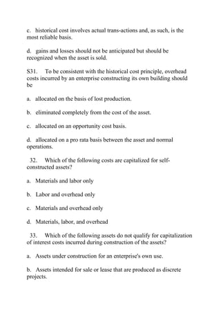 c. historical cost involves actual trans-actions and, as such, is the
most reliable basis.
d. gains and losses should not be anticipated but should be
recognized when the asset is sold.
S31. To be consistent with the historical cost principle, overhead
costs incurred by an enterprise constructing its own building should
be
a. allocated on the basis of lost production.
b. eliminated completely from the cost of the asset.
c. allocated on an opportunity cost basis.
d. allocated on a pro rata basis between the asset and normal
operations.
32. Which of the following costs are capitalized for self-
constructed assets?
a. Materials and labor only
b. Labor and overhead only
c. Materials and overhead only
d. Materials, labor, and overhead
33. Which of the following assets do not qualify for capitalization
of interest costs incurred during construction of the assets?
a. Assets under construction for an enterprise's own use.
b. Assets intended for sale or lease that are produced as discrete
projects.
 