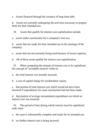 c. Assets financed through the issuance of long-term debt.
d. Assets not currently undergoing the activities necessary to prepare
them for their intended use.
34. Assets that qualify for interest cost capitalization include
a. assets under construction for a company's own use.
b. assets that are ready for their intended use in the earnings of the
company.
c. assets that are not currently being used because of excess capacity.
d. All of these assets qualify for interest cost capitalization.
35. When computing the amount of interest cost to be capitalized,
the concept of "avoidable interest" refers to
a. the total interest cost actually incurred.
b. a cost of capital charge for stockholders' equity.
c. that portion of total interest cost which would not have been
incurred if expenditures for asset construction had not been made.
d. that portion of average accumulated expenditures on which no
interest cost was incurred.
36. The period of time during which interest must be capitalized
ends when
a. the asset is substantially complete and ready for its intended use.
b. no further interest cost is being incurred.
 
