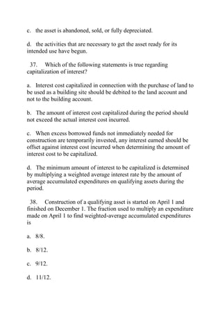 c. the asset is abandoned, sold, or fully depreciated.
d. the activities that are necessary to get the asset ready for its
intended use have begun.
37. Which of the following statements is true regarding
capitalization of interest?
a. Interest cost capitalized in connection with the purchase of land to
be used as a building site should be debited to the land account and
not to the building account.
b. The amount of interest cost capitalized during the period should
not exceed the actual interest cost incurred.
c. When excess borrowed funds not immediately needed for
construction are temporarily invested, any interest earned should be
offset against interest cost incurred when determining the amount of
interest cost to be capitalized.
d. The minimum amount of interest to be capitalized is determined
by multiplying a weighted average interest rate by the amount of
average accumulated expenditures on qualifying assets during the
period.
38. Construction of a qualifying asset is started on April 1 and
finished on December 1. The fraction used to multiply an expenditure
made on April 1 to find weighted-average accumulated expenditures
is
a. 8/8.
b. 8/12.
c. 9/12.
d. 11/12.
 