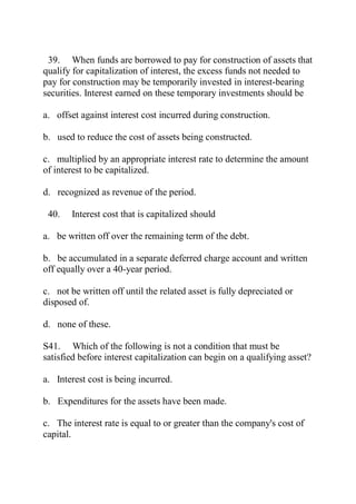 39. When funds are borrowed to pay for construction of assets that
qualify for capitalization of interest, the excess funds not needed to
pay for construction may be temporarily invested in interest-bearing
securities. Interest earned on these temporary investments should be
a. offset against interest cost incurred during construction.
b. used to reduce the cost of assets being constructed.
c. multiplied by an appropriate interest rate to determine the amount
of interest to be capitalized.
d. recognized as revenue of the period.
40. Interest cost that is capitalized should
a. be written off over the remaining term of the debt.
b. be accumulated in a separate deferred charge account and written
off equally over a 40-year period.
c. not be written off until the related asset is fully depreciated or
disposed of.
d. none of these.
S41. Which of the following is not a condition that must be
satisfied before interest capitalization can begin on a qualifying asset?
a. Interest cost is being incurred.
b. Expenditures for the assets have been made.
c. The interest rate is equal to or greater than the company's cost of
capital.
 