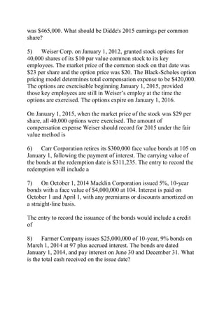 was $465,000. What should be Didde's 2015 earnings per common
share?
5) Weiser Corp. on January 1, 2012, granted stock options for
40,000 shares of its $10 par value common stock to its key
employees. The market price of the common stock on that date was
$23 per share and the option price was $20. The Black-Scholes option
pricing model determines total compensation expense to be $420,000.
The options are exercisable beginning January 1, 2015, provided
those key employees are still in Weiser’s employ at the time the
options are exercised. The options expire on January 1, 2016.
On January 1, 2015, when the market price of the stock was $29 per
share, all 40,000 options were exercised. The amount of
compensation expense Weiser should record for 2015 under the fair
value method is
6) Carr Corporation retires its $300,000 face value bonds at 105 on
January 1, following the payment of interest. The carrying value of
the bonds at the redemption date is $311,235. The entry to record the
redemption will include a
7) On October 1, 2014 Macklin Corporation issued 5%, 10-year
bonds with a face value of $4,000,000 at 104. Interest is paid on
October 1 and April 1, with any premiums or discounts amortized on
a straight-line basis.
The entry to record the issuance of the bonds would include a credit
of
8) Farmer Company issues $25,000,000 of 10-year, 9% bonds on
March 1, 2014 at 97 plus accrued interest. The bonds are dated
January 1, 2014, and pay interest on June 30 and December 31. What
is the total cash received on the issue date?
 