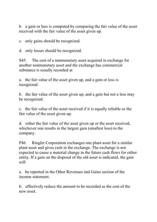 b. a gain or loss is computed by comparing the fair value of the asset
received with the fair value of the asset given up.
c. only gains should be recognized.
d. only losses should be recognized.
S45. The cost of a nonmonetary asset acquired in exchange for
another nonmonetary asset and the exchange has commercial
substance is usually recorded at
a. the fair value of the asset given up, and a gain or loss is
recognized.
b. the fair value of the asset given up, and a gain but not a loss may
be recognized.
c. the fair value of the asset received if it is equally reliable as the
fair value of the asset given up.
d. either the fair value of the asset given up or the asset received,
whichever one results in the largest gain (smallest loss) to the
company.
P46. Ringler Corporation exchanges one plant asset for a similar
plant asset and gives cash in the exchange. The exchange is not
expected to cause a material change in the future cash flows for either
entity. If a gain on the disposal of the old asset is indicated, the gain
will
a. be reported in the Other Revenues and Gains section of the
income statement.
b. effectively reduce the amount to be recorded as the cost of the
new asset.
 