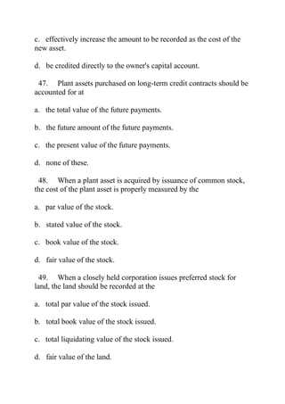 c. effectively increase the amount to be recorded as the cost of the
new asset.
d. be credited directly to the owner's capital account.
47. Plant assets purchased on long-term credit contracts should be
accounted for at
a. the total value of the future payments.
b. the future amount of the future payments.
c. the present value of the future payments.
d. none of these.
48. When a plant asset is acquired by issuance of common stock,
the cost of the plant asset is properly measured by the
a. par value of the stock.
b. stated value of the stock.
c. book value of the stock.
d. fair value of the stock.
49. When a closely held corporation issues preferred stock for
land, the land should be recorded at the
a. total par value of the stock issued.
b. total book value of the stock issued.
c. total liquidating value of the stock issued.
d. fair value of the land.
 