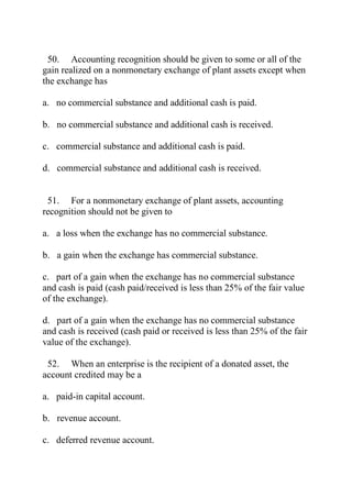 50. Accounting recognition should be given to some or all of the
gain realized on a nonmonetary exchange of plant assets except when
the exchange has
a. no commercial substance and additional cash is paid.
b. no commercial substance and additional cash is received.
c. commercial substance and additional cash is paid.
d. commercial substance and additional cash is received.
51. For a nonmonetary exchange of plant assets, accounting
recognition should not be given to
a. a loss when the exchange has no commercial substance.
b. a gain when the exchange has commercial substance.
c. part of a gain when the exchange has no commercial substance
and cash is paid (cash paid/received is less than 25% of the fair value
of the exchange).
d. part of a gain when the exchange has no commercial substance
and cash is received (cash paid or received is less than 25% of the fair
value of the exchange).
52. When an enterprise is the recipient of a donated asset, the
account credited may be a
a. paid-in capital account.
b. revenue account.
c. deferred revenue account.
 