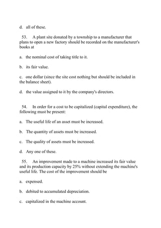 d. all of these.
53. A plant site donated by a township to a manufacturer that
plans to open a new factory should be recorded on the manufacturer's
books at
a. the nominal cost of taking title to it.
b. its fair value.
c. one dollar (since the site cost nothing but should be included in
the balance sheet).
d. the value assigned to it by the company's directors.
54. In order for a cost to be capitalized (capital expenditure), the
following must be present:
a. The useful life of an asset must be increased.
b. The quantity of assets must be increased.
c. The quality of assets must be increased.
d. Any one of these.
55. An improvement made to a machine increased its fair value
and its production capacity by 25% without extending the machine's
useful life. The cost of the improvement should be
a. expensed.
b. debited to accumulated depreciation.
c. capitalized in the machine account.
 