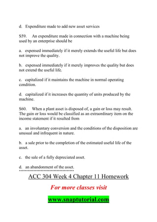 d. Expenditure made to add new asset services
S59. An expenditure made in connection with a machine being
used by an enterprise should be
a. expensed immediately if it merely extends the useful life but does
not improve the quality.
b. expensed immediately if it merely improves the quality but does
not extend the useful life.
c. capitalized if it maintains the machine in normal operating
condition.
d. capitalized if it increases the quantity of units produced by the
machine.
S60. When a plant asset is disposed of, a gain or loss may result.
The gain or loss would be classified as an extraordinary item on the
income statement if it resulted from
a. an involuntary conversion and the conditions of the disposition are
unusual and infrequent in nature.
b. a sale prior to the completion of the estimated useful life of the
asset.
c. the sale of a fully depreciated asset.
d. an abandonment of the asset.
**************************************
ACC 304 Week 4 Chapter 11 Homework
For more classes visit
www.snaptutorial.com
 