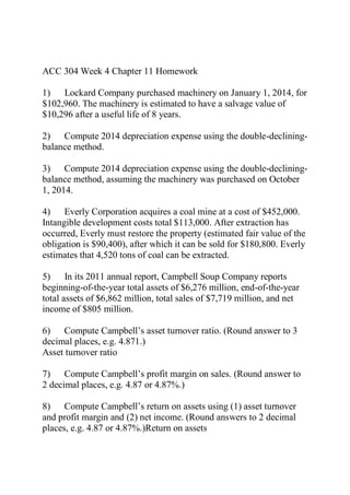 ACC 304 Week 4 Chapter 11 Homework
1) Lockard Company purchased machinery on January 1, 2014, for
$102,960. The machinery is estimated to have a salvage value of
$10,296 after a useful life of 8 years.
2) Compute 2014 depreciation expense using the double-declining-
balance method.
3) Compute 2014 depreciation expense using the double-declining-
balance method, assuming the machinery was purchased on October
1, 2014.
4) Everly Corporation acquires a coal mine at a cost of $452,000.
Intangible development costs total $113,000. After extraction has
occurred, Everly must restore the property (estimated fair value of the
obligation is $90,400), after which it can be sold for $180,800. Everly
estimates that 4,520 tons of coal can be extracted.
5) In its 2011 annual report, Campbell Soup Company reports
beginning-of-the-year total assets of $6,276 million, end-of-the-year
total assets of $6,862 million, total sales of $7,719 million, and net
income of $805 million.
6) Compute Campbell’s asset turnover ratio. (Round answer to 3
decimal places, e.g. 4.871.)
Asset turnover ratio
7) Compute Campbell’s profit margin on sales. (Round answer to
2 decimal places, e.g. 4.87 or 4.87%.)
8) Compute Campbell’s return on assets using (1) asset turnover
and profit margin and (2) net income. (Round answers to 2 decimal
places, e.g. 4.87 or 4.87%.)Return on assets
 