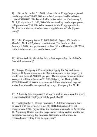 9) On its December 31, 2014 balance sheet, Emig Corp. reported
bonds payable of $3,000,000 and related unamortized bond issue
costs of $160,000. The bonds had been issued at par. On January 2,
2015, Emig retired $1,500,000 of the outstanding bonds at par plus a
call premium of $35,000. What amount should Emig report in its
2015 income statement as loss on extinguishment of debt (ignore
taxes)?
10) Feller Company issues $15,000,000 of 10-year, 9% bonds on
March 1, 2014 at 97 plus accrued interest. The bonds are dated
January 1, 2014, and pay interest on June 30 and December 31. What
is the total cash received on the issue date?
11) Where is debt callable by the creditor reported on the debtor's
financial statements?
12) Sawyer Company self-insures its property for fire and storm
damage. If the company were to obtain insurance on the property, it
would cost them $1,500,000 per year. The company estimates that on
average it will incur losses of $1,200,000 per year. During 2014,
$525,000 worth of losses were sustained. How much total expense
and/or loss should be recognized by Sawyer Company for 2014?
13) A liability for compensated absences such as vacations, for which
it is expected that employees will be paid, should
14) On September 1, Horton purchased $13,300 of inventory items
on credit with the terms 1/15, net 30, FOB destination. Freight
charges were $280. Payment for the purchase was made on September
18. Assuming Horton uses the perpetual inventory system and the net
method of accounting for purchase discounts, what amount is
recorded as inventory from this purchase?
 