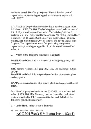 estimated useful life of only 10 years. What is the first year of
depreciation expense using straight-line component depreciation
under IFRS?
22) Francisco Corporation is constructing a new building at a total
initial cost of $10,000,000. The building is expected to have a useful
life of 50 years with no residual value. The building’s finished
surfaces (e.g., roof cover and floor cover) are 5% of this cost and have
a useful life of 20 years. Building services systems (e.g., electric,
heating, and plumbing) are 20% of the cost and have a useful life of
25 years. The depreciation in the first year using component
depreciation, assuming straight-line depreciation with no residual
value, is:
23) Which of the following statements is correct?
Both IFRS and GAAP permit revaluation of property, plant, and
equipment.
IFRS permits revaluation of property, plant, and equipment but not
GAAP.
Both IFRS and GAAP do not permit revaluation of property, plant,
and equipment.
GAAP permits revaluation of property, plant, and equipment but not
IFRS.
24) Hilo Company has land that cost $350,000 but now has a fair
value of $500,000. Hilo Company decides to use the revaluation
method specified in IFRS to account for the land. Which of the
following statements is correct?
25) Under IFRS, value-in-use is defined as:
**************************************
ACC 304 Week 5 Midterm Part 1 (Set 1)
 