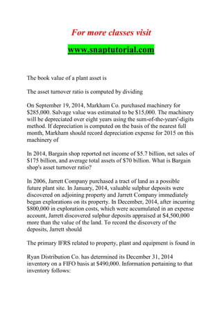 For more classes visit
www.snaptutorial.com
The book value of a plant asset is
The asset turnover ratio is computed by dividing
On September 19, 2014, Markham Co. purchased machinery for
$285,000. Salvage value was estimated to be $15,000. The machinery
will be depreciated over eight years using the sum-of-the-years'-digits
method. If depreciation is computed on the basis of the nearest full
month, Markham should record depreciation expense for 2015 on this
machinery of
In 2014, Bargain shop reported net income of $5.7 billion, net sales of
$175 billion, and average total assets of $70 billion. What is Bargain
shop's asset turnover ratio?
In 2006, Jarrett Company purchased a tract of land as a possible
future plant site. In January, 2014, valuable sulphur deposits were
discovered on adjoining property and Jarrett Company immediately
began explorations on its property. In December, 2014, after incurring
$800,000 in exploration costs, which were accumulated in an expense
account, Jarrett discovered sulphur deposits appraised at $4,500,000
more than the value of the land. To record the discovery of the
deposits, Jarrett should
The primary IFRS related to property, plant and equipment is found in
Ryan Distribution Co. has determined its December 31, 2014
inventory on a FIFO basis at $490,000. Information pertaining to that
inventory follows:
 