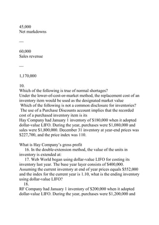 45,000
Net markdowns
—
60,000
Sales revenue
—
1,170,000
10.
Which of the following is true of normal shortages?
Under the lower-of-cost-or-market method, the replacement cost of an
inventory item would be used as the designated market value
Which of the following is not a common disclosure for inventories?
The use of a Purchase Discounts account implies that the recorded
cost of a purchased inventory item is its
Hay Company had January 1 inventory of $180,000 when it adopted
dollar-value LIFO. During the year, purchases were $1,080,000 and
sales were $1,800,000. December 31 inventory at year-end prices was
$227,700, and the price index was 110.
What is Hay Company’s gross profit
16. In the double-extension method, the value of the units in
inventory is extended at:
17. Web World began using dollar-value LIFO for costing its
inventory last year. The base year layer consists of $400,000.
Assuming the current inventory at end of year prices equals $552,000
and the index for the current year is 1.10, what is the ending inventory
using dollar-value LIFO?
18.
RF Company had January 1 inventory of $200,000 when it adopted
dollar-value LIFO. During the year, purchases were $1,200,000 and
 