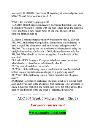 sales were $2,000,000. December 31 inventory at year-end prices was
$286,720, and the price index was 112.
What is RF Company’s gross profit?
19. Cotton Hotel Corporation recently purchased Emporia Hotel and
the land on which it is located with the plan to tear down the Emporia
Hotel and build a new luxury hotel on the site. The cost of the
Emporia Hotel should be
20. Ecker Company purchased a new machine on May 1, 2006 for
$352,000. At the time of acquisition, the machine was estimated to
have a useful life of ten years and an estimated salvage value of
$16,000. The company has recorded monthly depreciation using the
straight-line method. On March 1, 2015, the machine was sold for
$48,000. What should be the loss recognized from the sale of the
machine?
21. Under IFRS, Sampson Company, who has a non-current asset
which has been classified as held-for-sale, should
22. The cost of land does not include
23. Which of the following is not a condition that must be satisfied
before interest capitalization can begin on a qualifying asset?
24. Which of the following is not a major characteristic of a plant
asset?
25. Ringler Corporation exchanges one plant asset for a similar plant
asset and gives cash in the exchange. The exchange is not expected to
cause a material change in the future cash flows for either entity. If a
gain on the disposal of the old asset is indicated, the gain will
**************************************
ACC 304 Week 5 Midterm Part 1 (Set 2)
For more classes visit
www.snaptutorial.com
 