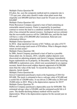 Multiple Choice Question 90
If Labor, Inc. uses the composite method and its composite rate is
7.5% per year, what entry should it make when plant assets that
originally cost $80,000 and have been used for 10 years are sold for
$24,000?
Multiple Choice Question 102
Porter Resources Company acquired a tract of land containing an
extractable natural resource. Porter is required by its purchase
contract to restore the land to a condition suitable for recreational use
after it has extracted the natural resource. Geological surveys estimate
that the recoverable reserves will be 2,000,000 tons, and that the land
will have a value of $1,000,000 after restoration. Relevant cost
information follows:
Multiple Choice Question 110
In 2014, shop reported net income of $5.7 billion, net sales of $175
billion, and average total assets of $70 billion. What is Bargain shop's
return on total assets?
Multiple Choice Question 106
In 2006, Jarrett Company purchased a tract of land as a possible
future plant site. In January, 2014, valuable sulphur deposits were
discovered on adjoining property and Jarrett Company immediately
began explorations on its property. In December, 2014, after incurring
$800,000 in exploration costs, which were accumulated in an expense
account, Jarrett discovered sulphur deposits appraised at $4,500,000
more than the value of the land. To record the discovery of the
deposits, Jarrett should
Multiple Choice Question 66
Grover Corporation purchased a truck at the beginning of 2014 for
$93,600. The truck is estimated to have a salvage value of $3,600 and
a useful life of 120,000 miles. It was driven 21,000 miles in 2014 and
29,000 miles in 2015. What is the depreciation expense for 2015?
Multiple Choice Question 70
Halltown Company purchased a depreciable asset for $450,000. The
estimated salvage value is $30,000, and the estimated useful life is 8
years. The double-declining balance method will be used for
depreciation. What is the depreciation expense for the second year on
this asset?
 