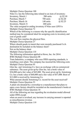 Multiple Choice Question 100
Niles Co. has the following data related to an item of inventory:
Inventory, March 1 200 units @ $2.10
Purchase, March 7 700 units @ $2.20
Purchase, March 16 140 units @ $2.25
Inventory, March 31 260 units
The value assigned to ending inventory if Niles uses LIFO is
Multiple Choice Question 72
Which of the following is a reason why the specific identification
method may be considered ideal for assigning costs to inventory and
cost of goods sold?
The cost flow matches the physical flow.
Multiple Choice Question 27
Where should goods in transit that were recently purchased f.o.b.
destination be included on the balance sheet?
Not on the balance sheet
Multiple Choice Question 135
The following information applied to Howe, Inc. for 2014:
IFRS Multiple Choice Question 08
Tram Industries, a company who uses IFRS reporting standards, is
installing a new plant. The company has incurred the following costs
Multiple Choice Question 95
Glen Inc. and Armstrong Co. have an exchange with no commercial
substance. The asset given up by Glen Inc. has a book value of
$36,000 and a fair value of $45,000. The asset given up by Armstrong
Co. has a book value of $60,000 and a fair value of $57,000. Boot of
$12,000 is received by Armstrong Co.
What amount should Armstrong Co. record for the asset received?
Multiple Choice Question 53
A plant site donated by a township to a manufacturer that plans to
open a new factory should be recorded on the manufacturer's books at
IFRS Multiple Choice Question 10
All of the following are true regarding the revaluation model allowed
under IFRS except
when an asset is revalued, any increase in carrying amount is reported
as miscellaneous revenue.
Multiple Choice Question 119
 