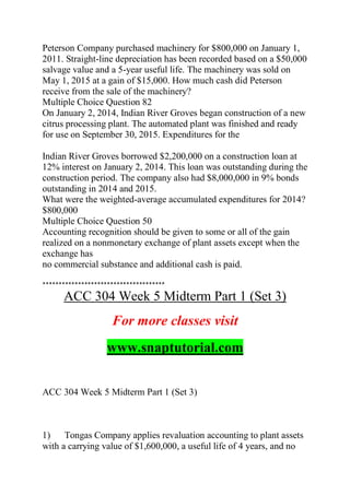 Peterson Company purchased machinery for $800,000 on January 1,
2011. Straight-line depreciation has been recorded based on a $50,000
salvage value and a 5-year useful life. The machinery was sold on
May 1, 2015 at a gain of $15,000. How much cash did Peterson
receive from the sale of the machinery?
Multiple Choice Question 82
On January 2, 2014, Indian River Groves began construction of a new
citrus processing plant. The automated plant was finished and ready
for use on September 30, 2015. Expenditures for the
Indian River Groves borrowed $2,200,000 on a construction loan at
12% interest on January 2, 2014. This loan was outstanding during the
construction period. The company also had $8,000,000 in 9% bonds
outstanding in 2014 and 2015.
What were the weighted-average accumulated expenditures for 2014?
$800,000
Multiple Choice Question 50
Accounting recognition should be given to some or all of the gain
realized on a nonmonetary exchange of plant assets except when the
exchange has
no commercial substance and additional cash is paid.
**************************************
ACC 304 Week 5 Midterm Part 1 (Set 3)
For more classes visit
www.snaptutorial.com
ACC 304 Week 5 Midterm Part 1 (Set 3)
1) Tongas Company applies revaluation accounting to plant assets
with a carrying value of $1,600,000, a useful life of 4 years, and no
 