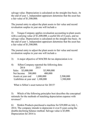 salvage value. Depreciation is calculated on the straight-line basis. At
the end of year 1, independent appraisers determine that the asset has
a fair value of $1,500,000.
The journal entry to adjust the plant assets to fair value and record
revaluation surplus in year one will include a
2) Tongas Company applies revaluation accounting to plant assets
with a carrying value of $1,600,000, a useful life of 4 years, and no
salvage value. Depreciation is calculated on the straight-line basis. At
the end of year 1, independent appraisers determine that the asset has
a fair value of $1,500,000.
The journal entry to adjust the plant assets to fair value and record
revaluation surplus in year one will include a
3) A major objective of MACRS for tax depreciation is to
4) Sifton Company reported the following data:
2014 2015
Sales $3,000,000 $3,900,000
Net Income 300,000 400,000
Assets at year end 1,800,000 2,500,000
Liabilities at year end 1,100,000 1,500,000
What is Sifton’s asset turnover for 2015?
5) Which of the following principles best describes the conceptual
rationale for the methods of matching depreciation expense with
revenues?
6) Slotkin Products purchased a machine for $39,000 on July 1,
2014. The company intends to depreciate it over 8 years using the
double-declining balance method. Salvage value is $3,000.
Depreciation for 2014 is
 