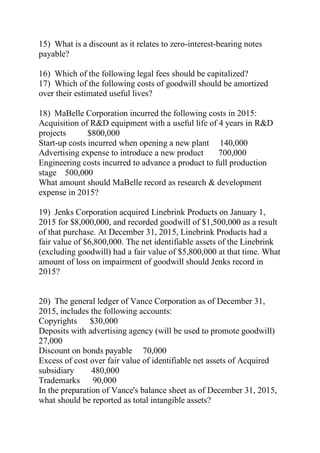 15) What is a discount as it relates to zero-interest-bearing notes
payable?
16) Which of the following legal fees should be capitalized?
17) Which of the following costs of goodwill should be amortized
over their estimated useful lives?
18) MaBelle Corporation incurred the following costs in 2015:
Acquisition of R&D equipment with a useful life of 4 years in R&D
projects $800,000
Start-up costs incurred when opening a new plant 140,000
Advertising expense to introduce a new product 700,000
Engineering costs incurred to advance a product to full production
stage 500,000
What amount should MaBelle record as research & development
expense in 2015?
19) Jenks Corporation acquired Linebrink Products on January 1,
2015 for $8,000,000, and recorded goodwill of $1,500,000 as a result
of that purchase. At December 31, 2015, Linebrink Products had a
fair value of $6,800,000. The net identifiable assets of the Linebrink
(excluding goodwill) had a fair value of $5,800,000 at that time. What
amount of loss on impairment of goodwill should Jenks record in
2015?
20) The general ledger of Vance Corporation as of December 31,
2015, includes the following accounts:
Copyrights $30,000
Deposits with advertising agency (will be used to promote goodwill)
27,000
Discount on bonds payable 70,000
Excess of cost over fair value of identifiable net assets of Acquired
subsidiary 480,000
Trademarks 90,000
In the preparation of Vance's balance sheet as of December 31, 2015,
what should be reported as total intangible assets?
 