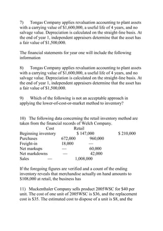7) Tongas Company applies revaluation accounting to plant assets
with a carrying value of $1,600,000, a useful life of 4 years, and no
salvage value. Depreciation is calculated on the straight-line basis. At
the end of year 1, independent appraisers determine that the asset has
a fair value of $1,500,000.
The financial statements for year one will include the following
information
8) Tongas Company applies revaluation accounting to plant assets
with a carrying value of $1,600,000, a useful life of 4 years, and no
salvage value. Depreciation is calculated on the straight-line basis. At
the end of year 1, independent appraisers determine that the asset has
a fair value of $1,500,000.
9) Which of the following is not an acceptable approach in
applying the lower-of-cost-or-market method to inventory?
10) The following data concerning the retail inventory method are
taken from the financial records of Welch Company.
Cost Retail
Beginning inventory $ 147,000 $ 210,000
Purchases 672,000 960,000
Freight-in 18,000 —
Net markups — 60,000
Net markdowns — 42,000
Sales — 1,008,000
If the foregoing figures are verified and a count of the ending
inventory reveals that merchandise actually on hand amounts to
$108,000 at retail, the business has
11) Muckenthaler Company sells product 2005WSC for $40 per
unit. The cost of one unit of 2005WSC is $36, and the replacement
cost is $35. The estimated cost to dispose of a unit is $8, and the
 