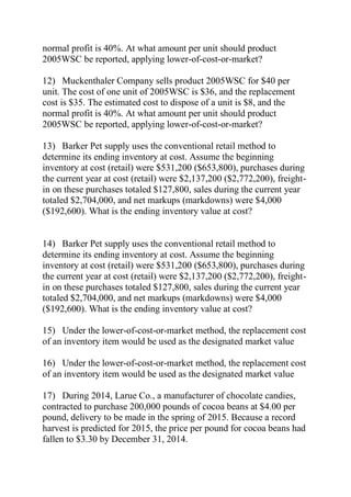 normal profit is 40%. At what amount per unit should product
2005WSC be reported, applying lower-of-cost-or-market?
12) Muckenthaler Company sells product 2005WSC for $40 per
unit. The cost of one unit of 2005WSC is $36, and the replacement
cost is $35. The estimated cost to dispose of a unit is $8, and the
normal profit is 40%. At what amount per unit should product
2005WSC be reported, applying lower-of-cost-or-market?
13) Barker Pet supply uses the conventional retail method to
determine its ending inventory at cost. Assume the beginning
inventory at cost (retail) were $531,200 ($653,800), purchases during
the current year at cost (retail) were $2,137,200 ($2,772,200), freight-
in on these purchases totaled $127,800, sales during the current year
totaled $2,704,000, and net markups (markdowns) were $4,000
($192,600). What is the ending inventory value at cost?
14) Barker Pet supply uses the conventional retail method to
determine its ending inventory at cost. Assume the beginning
inventory at cost (retail) were $531,200 ($653,800), purchases during
the current year at cost (retail) were $2,137,200 ($2,772,200), freight-
in on these purchases totaled $127,800, sales during the current year
totaled $2,704,000, and net markups (markdowns) were $4,000
($192,600). What is the ending inventory value at cost?
15) Under the lower-of-cost-or-market method, the replacement cost
of an inventory item would be used as the designated market value
16) Under the lower-of-cost-or-market method, the replacement cost
of an inventory item would be used as the designated market value
17) During 2014, Larue Co., a manufacturer of chocolate candies,
contracted to purchase 200,000 pounds of cocoa beans at $4.00 per
pound, delivery to be made in the spring of 2015. Because a record
harvest is predicted for 2015, the price per pound for cocoa beans had
fallen to $3.30 by December 31, 2014.
 
