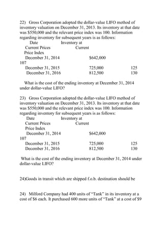 22) Gross Corporation adopted the dollar-value LIFO method of
inventory valuation on December 31, 2013. Its inventory at that date
was $550,000 and the relevant price index was 100. Information
regarding inventory for subsequent years is as follows:
Date Inventory at
Current Prices Current
Price Index
December 31, 2014 $642,000
107
December 31, 2015 725,000 125
December 31, 2016 812,500 130
What is the cost of the ending inventory at December 31, 2014
under dollar-value LIFO?
23) Gross Corporation adopted the dollar-value LIFO method of
inventory valuation on December 31, 2013. Its inventory at that date
was $550,000 and the relevant price index was 100. Information
regarding inventory for subsequent years is as follows:
Date Inventory at
Current Prices Current
Price Index
December 31, 2014 $642,000
107
December 31, 2015 725,000 125
December 31, 2016 812,500 130
What is the cost of the ending inventory at December 31, 2014 under
dollar-value LIFO?
24)Goods in transit which are shipped f.o.b. destination should be
24) Milford Company had 400 units of ―Tank‖ in its inventory at a
cost of $6 each. It purchased 600 more units of ―Tank‖ at a cost of $9
 