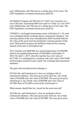 each. Milford then sold 700 units at a selling price of $15 each. The
LIFO liquidation overstated normal gross profit by
26) Milford Company had 400 units of ―Tank‖ in its inventory at a
cost of $6 each. It purchased 600 more units of ―Tank‖ at a cost of $9
each. Milford then sold 700 units at a selling price of $15 each. The
LIFO liquidation overstated normal gross profit by
27)Huff Co. exchanged nonmonetary assets with Sayler Co. No cash
was exchanged and the exchange had no commercial substance. The
carrying amount of the asset surrendered by Huff exceeded both the
fair value of the asset received and Sayler's carrying amount of that
asset. Huff should recognize the difference between the carrying
amount of the asset it surrendered and
28) A machine cost $600,000, has annual depreciation of $100,000,
and has accumulated depreciation of $450,000 on December 31,
2014. On April 1, 2015, when the machine has a fair value of
$137,500, it is exchanged for a machine with a fair value of $675,000
and the proper amount of cash is paid. The exchange had commercial
substance.
The gain to be recorded on the exchange is
29) Glen Inc. and Armstrong Co. have an exchange with no
commercial substance. The asset given up by Glen Inc. has a book
value of $36,000 and a fair value of $45,000. The asset given up by
Armstrong Co. has a book value of $60,000 and a fair value of
$57,000. Boot of $12,000 is received by Armstrong Co.
What amount should Glen Inc. record for the asset received?
30) Glen Inc. and Armstrong Co. have an exchange with no
commercial substance. The asset given up by Glen Inc. has a book
value of $36,000 and a fair value of $45,000. The asset given up by
 
