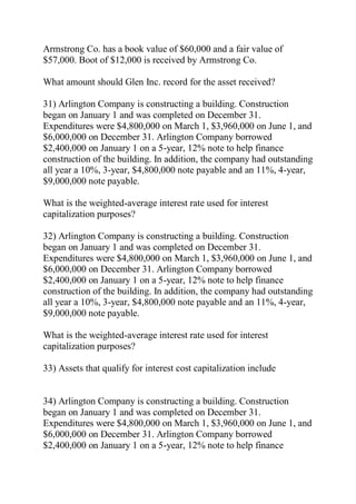 Armstrong Co. has a book value of $60,000 and a fair value of
$57,000. Boot of $12,000 is received by Armstrong Co.
What amount should Glen Inc. record for the asset received?
31) Arlington Company is constructing a building. Construction
began on January 1 and was completed on December 31.
Expenditures were $4,800,000 on March 1, $3,960,000 on June 1, and
$6,000,000 on December 31. Arlington Company borrowed
$2,400,000 on January 1 on a 5-year, 12% note to help finance
construction of the building. In addition, the company had outstanding
all year a 10%, 3-year, $4,800,000 note payable and an 11%, 4-year,
$9,000,000 note payable.
What is the weighted-average interest rate used for interest
capitalization purposes?
32) Arlington Company is constructing a building. Construction
began on January 1 and was completed on December 31.
Expenditures were $4,800,000 on March 1, $3,960,000 on June 1, and
$6,000,000 on December 31. Arlington Company borrowed
$2,400,000 on January 1 on a 5-year, 12% note to help finance
construction of the building. In addition, the company had outstanding
all year a 10%, 3-year, $4,800,000 note payable and an 11%, 4-year,
$9,000,000 note payable.
What is the weighted-average interest rate used for interest
capitalization purposes?
33) Assets that qualify for interest cost capitalization include
34) Arlington Company is constructing a building. Construction
began on January 1 and was completed on December 31.
Expenditures were $4,800,000 on March 1, $3,960,000 on June 1, and
$6,000,000 on December 31. Arlington Company borrowed
$2,400,000 on January 1 on a 5-year, 12% note to help finance
 