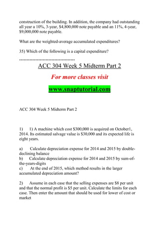 construction of the building. In addition, the company had outstanding
all year a 10%, 3-year, $4,800,000 note payable and an 11%, 4-year,
$9,000,000 note payable.
What are the weighted-average accumulated expenditures?
35) Which of the following is a capital expenditure?
**************************************
ACC 304 Week 5 Midterm Part 2
For more classes visit
www.snaptutorial.com
ACC 304 Week 5 Midterm Part 2
1) 1) A machine which cost $300,000 is acquired on October1,
2014. Its estimated salvage value is $30,000 and its expected life is
eight years.
a) Calculate depreciation expense for 2014 and 2015 by double-
declining balance
b) Calculate depreciation expense for 2014 and 2015 by sum-of-
the-years-digits
c) At the end of 2015, which method results in the larger
accumulated depreciation amount?
2) Assume in each case that the selling expenses are $8 per unit
and that the normal profit is $5 per unit. Calculate the limits for each
case. Then enter the amount that should be used for lower of cost or
market
 