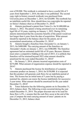 cost of $9,900. This textbook is estimated to have a useful life of 3
years from September 1, 2014, the date it was published. The second
copy right (a history research textbook) was purchased from
University press on December 1, 2014, for $24,000. This textbook has
an indefinite useful life. How should these two copyrights be reported
on Sinise’s balance sheet as of December 31, 2014?
4) Alatorre purchased a patent from Vaina Co. for $1,000,000 on
January 1, 2012. The patent is being amortized over its remaining
legal life of 10 years, expiring on January 1, 2022. During 2014,
alatorre determined that the economic benefits of the patent would not
last longer than 6 years from the date of acquisition. What amount
should be reported in the balance sheet for the patent, net of
accumulated amortization, at December 31, 2014?
5) Alatorre bought a franchise from Alexandar Co. on January 1,
2013, for $400,000. The carrying amount of the franchise on
Alexandar’s books on January 1, 2013, was $500,000. The franchise
agreement had an estimated useful life of 30 years. Because Alatorre
must enter a competitive bidding at the end of 2015, it is unlikely that
franchise will be retained beyond 2022.what amount should be
amortized for the year ended December 31, 2014?
6) On January 1, 2014, alatorre incurred organization costs of
$275,000. What amount of organization expense should be reported in
2014?
7) Alatorre purchased the license for distribution of a popular
consumer product on January 1, 2014, for $150,000. It is expected
that this product will generate cash flows for an indefinite period of
time. The license has an initial term of 5 years but by paying a
nominal fee, alatorre can renew the license indefinitely for successive
5-year terms. What amount should be amortized for the year ended
December 31, 2014?
8) Tones Industries has the following patents on its December 31,
2013, balance sheet. The following events occurred during the year
ended December 31, 2014. The proper discount rate to be used for
these flow is 8%. ( assume that the cash flow occur at the end of the
year.) Compute the total carrying amount of tones’ patents on its
December 31, 2013, balance sheet.
 
