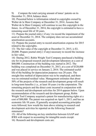 9) Compute the total carrying amount of tones’ patents on its
December 31, 2014, balance sheet.
10) Presented below is information related to copyrights owned by
Walter de la Mare Company at December 31, 2014. Assume that
Walter de la Mare Company will continue to use this copyright in the
future. As of December 31, 2014, the copyright is estimated to have a
remaining useul life of 10 years.
11) Prepare the journal entry ( if any ) to record the impairment of the
asset at December 31, 2014. The company does not use accumulated
amortization accounts.
12) Prepare the journal entry to record amortization expense for 2015
related to the copyrights.
13) The fair value of the copyright at December 31, 2015, is $3,
20,000. Prepare journal entry ( if any) necessary to record the increase
in fair value.
14) During 2012, Robin Wright Tool Company purchased a building
site for its proposed research and development laboratory at a cost of
$60,000. Construction of the building was started in 2012. The
building was completed on December 31, 2013, at a cost of $320,000
and was placed in service on January 2, 2014. The estimated useful
life of the building for depreciation purposes was 20 years. The
straight-line method of depreciation was to be employed, and there
was no estimated residual value. Management estimates that about
50% of the projects of the research and development group will result
in long-term benefits ( i.e., at least 10 years ) to the corporation. The
remaining projects and the direct costs incurred in conjunction with
the research and development activities for 2014 appears below. Upon
recommendation of the research and development group, Robin
Wright Tool Company acquired a patent for manufacturing rights at a
cost of $88,000. The patent was acquired on April 1, 2013, and has an
economic life 10 years. If generally accepted accounting principles
were followed, how would the item above relating to research and
development activities be reported on the following financial
statements?
15) All of the following are key similarities between GAAP and
IFRS with respect to accounting for intangible assets except:
16) Research and development costs are:
 