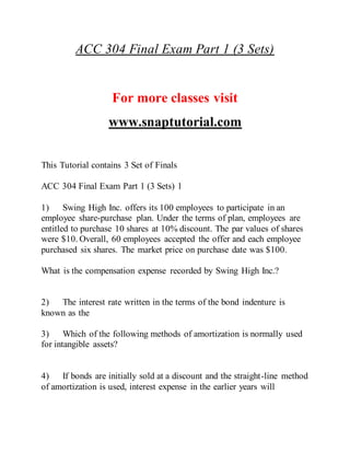 ACC 304 Final Exam Part 1 (3 Sets)
For more classes visit
www.snaptutorial.com
This Tutorial contains 3 Set of Finals
ACC 304 Final Exam Part 1 (3 Sets) 1
1) Swing High Inc. offers its 100 employees to participate in an
employee share-purchase plan. Under the terms of plan, employees are
entitled to purchase 10 shares at 10% discount. The par values of shares
were $10. Overall, 60 employees accepted the offer and each employee
purchased six shares. The market price on purchase date was $100.
What is the compensation expense recorded by Swing High Inc.?
2) The interest rate written in the terms of the bond indenture is
known as the
3) Which of the following methods of amortization is normally used
for intangible assets?
4) If bonds are initially sold at a discount and the straight-line method
of amortization is used, interest expense in the earlier years will
 