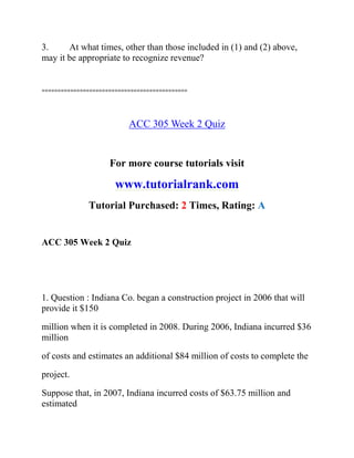 3. At what times, other than those included in (1) and (2) above,
may it be appropriate to recognize revenue?
==============================================
ACC 305 Week 2 Quiz
For more course tutorials visit
www.tutorialrank.com
Tutorial Purchased: 2 Times, Rating: A
ACC 305 Week 2 Quiz
1. Question : Indiana Co. began a construction project in 2006 that will
provide it $150
million when it is completed in 2008. During 2006, Indiana incurred $36
million
of costs and estimates an additional $84 million of costs to complete the
project.
Suppose that, in 2007, Indiana incurred costs of $63.75 million and
estimated
 