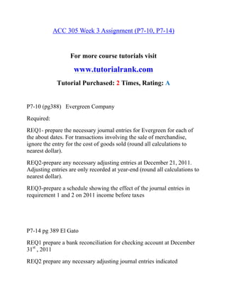ACC 305 Week 3 Assignment (P7-10, P7-14)
For more course tutorials visit
www.tutorialrank.com
Tutorial Purchased: 2 Times, Rating: A
P7-10 (pg388) Evergreen Company
Required:
REQ1- prepare the necessary journal entries for Evergreen for each of
the about dates. For transactions involving the sale of merchandise,
ignore the entry for the cost of goods sold (round all calculations to
nearest dollar).
REQ2-prepare any necessary adjusting entries at December 21, 2011.
Adjusting entries are only recorded at year-end (round all calculations to
nearest dollar).
REQ3-prepare a schedule showing the effect of the journal entries in
requirement 1 and 2 on 2011 income before taxes
P7-14 pg 389 El Gato
REQ1 prepare a bank reconciliation for checking account at December
31st
, 2011
REQ2 prepare any necessary adjusting journal entries indicated
 