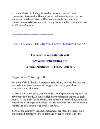 recommendation including the method you used to reach your
conclusion. Assume that Harvey has no preference between the two
teams and that the decision will be based entirely on monetary
considerations. Also assume that Harvey can invest his money and earn
an 8% annual return.
==============================================
ACC 305 Week 3 DQ 2 Internal Control (Judgment Case 7-5)
For more course tutorials visit
www.tutorialrank.com
Tutorial Purchased: 2 Times, Rating: A
Judgment Case 7-5 on page 391
For each of the following independent situations, indicate the apparent
internal control weaknesses and suggest alternative procedures to
eliminate the weaknesses.
1. John Smith is the petty cash custodian. John approves all requests for
payment out of the $200 fund, which is replenished at the end of each
month. At the end of each month, John submits a list of all accounts and
amounts to be charged and a check is written to him for the total amount.
John is the only person ever to tally the fund.
2. All of the company’s cash disbursements are made by check. Each
check must be supported by an approved voucher, which is in turn
 