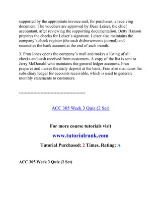 supported by the appropriate invoice and, for purchases, a receiving
document. The vouchers are approved by Dean Leiser, the chief
accountant, after reviewing the supporting documentation. Betty Hanson
prepares the checks for Leiser’s signature. Leiser also maintains the
company’s check register (the cash disbursements journal) and
reconciles the bank account at the end of each month.
3. Fran Jones opens the company’s mail and makes a listing of all
checks and cash received from customers. A copy of the list is sent to
Jerry McDonald who maintains the general ledger accounts. Fran
prepares and makes the daily deposit at the bank. Fran also maintains the
subsidiary ledger for accounts receivable, which is used to generate
monthly statements to customers.
==============================================
ACC 305 Week 3 Quiz (2 Set)
For more course tutorials visit
www.tutorialrank.com
Tutorial Purchased: 2 Times, Rating: A
ACC 305 Week 3 Quiz (2 Set)
 